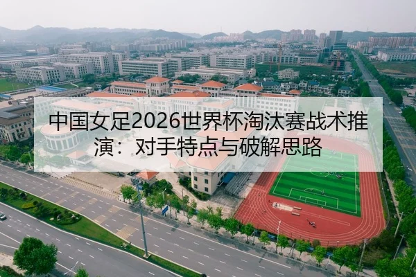 中国女足2026世界杯淘汰赛战术推演：对手特点与破解思路